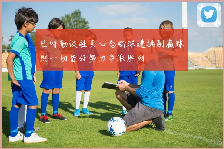 巴特勒谈胜负心态输球遭挑剔赢球则一切皆好努力争取胜利