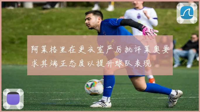 阿莱格里在更衣室严厉批评莱奥要求其端正态度以提升球队表现