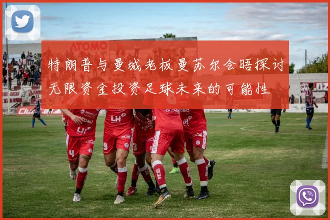 特朗普与曼城老板曼苏尔会晤探讨无限资金投资足球未来的可能性