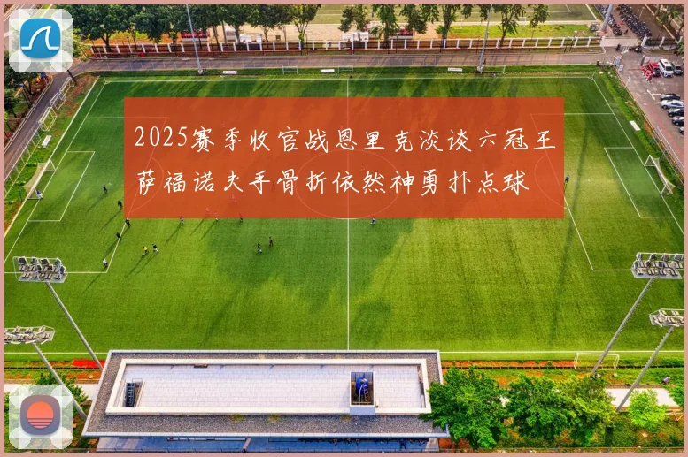 2025赛季收官战恩里克淡谈六冠王萨福诺夫手骨折依然神勇扑点球