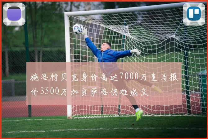 施洛特贝克身价高达7000万皇马报价3500万加贡萨洛仍难成交