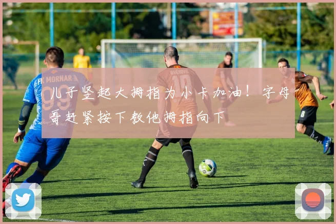 儿子竖起大拇指为小卡加油！字母哥赶紧按下教他拇指向下