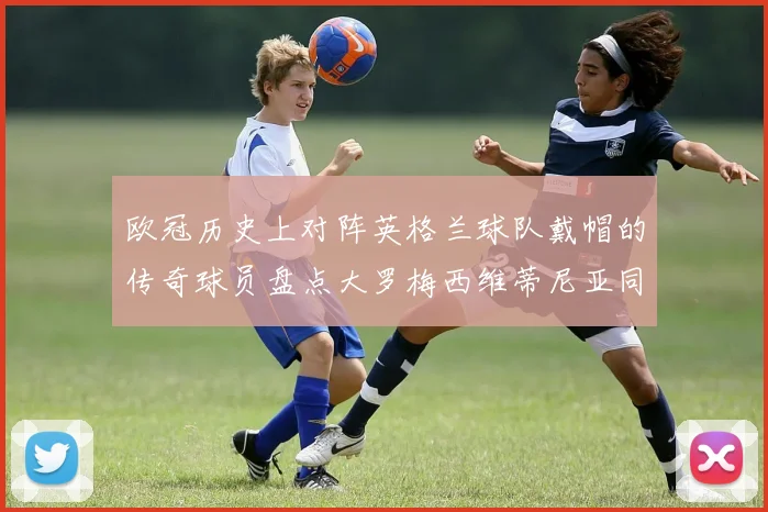 欧冠历史上对阵英格兰球队戴帽的传奇球员盘点大罗梅西维蒂尼亚同样在列