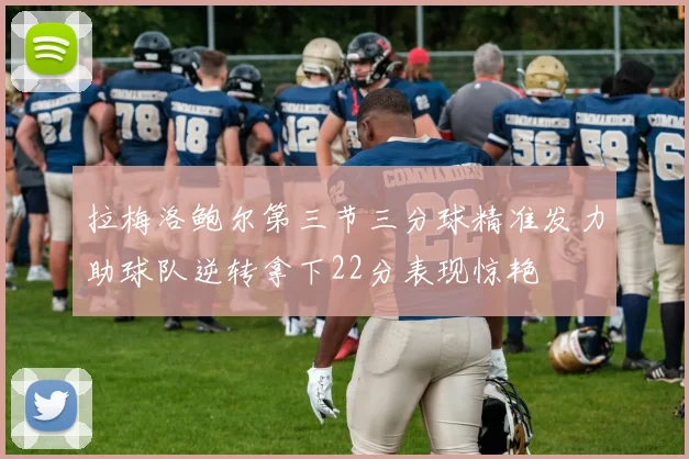 拉梅洛鲍尔第三节三分球精准发力助球队逆转拿下22分表现惊艳