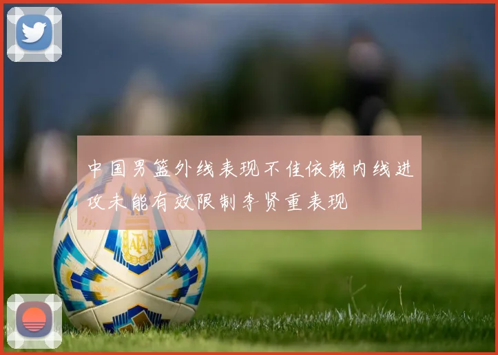 中国男篮外线表现不佳依赖内线进攻未能有效限制李贤重表现
