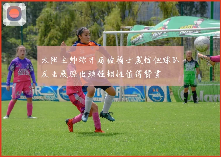 太阳主帅称开局被骑士震惊但球队反击展现出顽强韧性值得赞赏