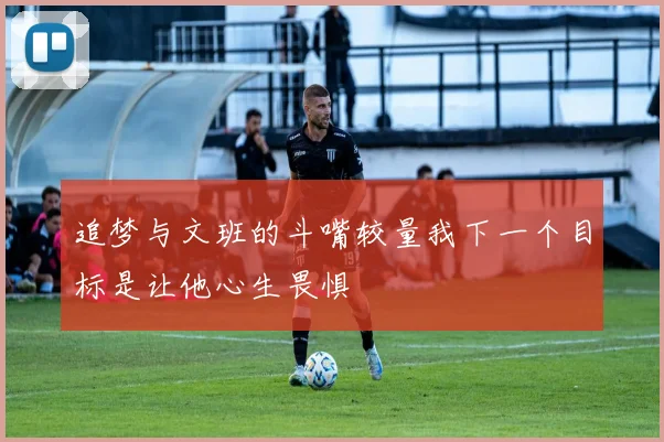 追梦与文班的斗嘴较量我下一个目标是让他心生畏惧