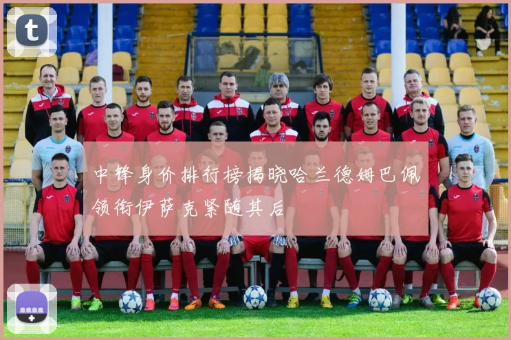 中锋身价排行榜揭晓哈兰德姆巴佩领衔伊萨克紧随其后