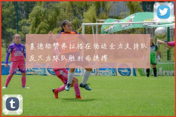 基德称赞弗拉格在场边全力支持队友只为球队胜利而拼搏