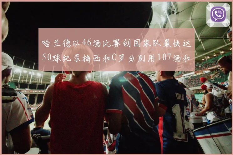 哈兰德以46场比赛创国家队最快达50球纪录梅西和C罗分别用107场和114场完成