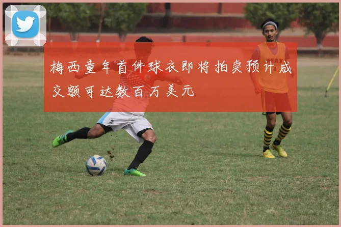 梅西童年首件球衣即将拍卖预计成交额可达数百万美元