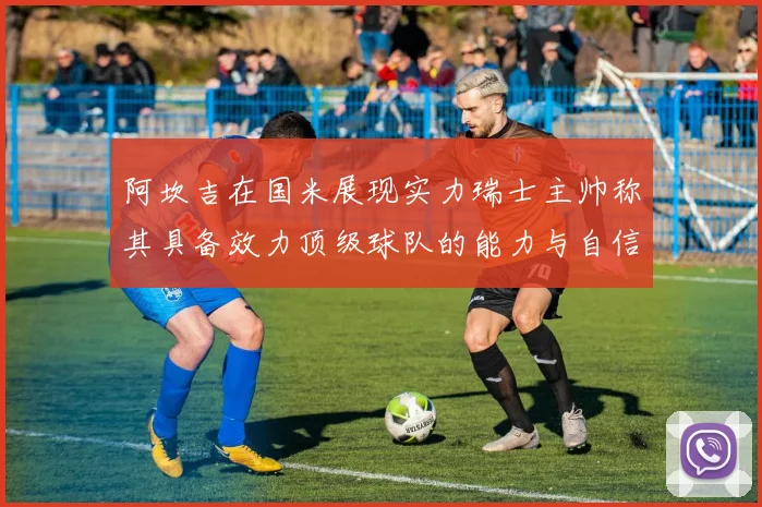 阿坎吉在国米展现实力瑞士主帅称其具备效力顶级球队的能力与自信