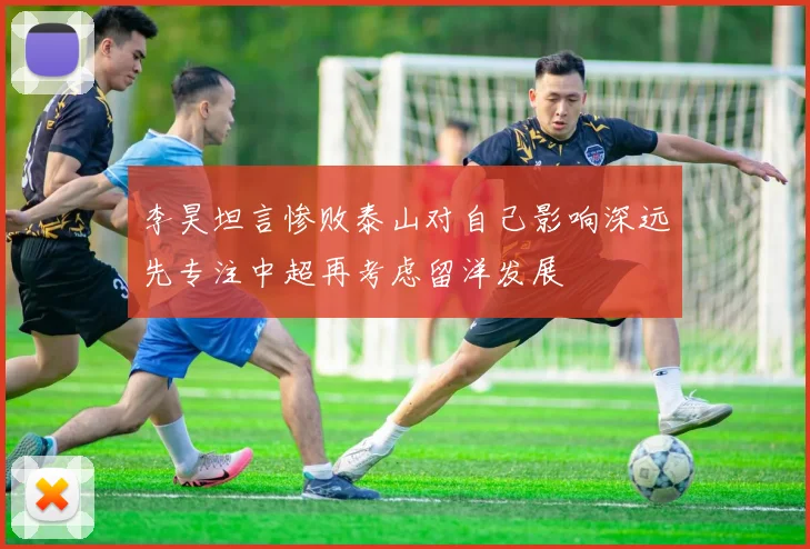 李昊坦言惨败泰山对自己影响深远先专注中超再考虑留洋发展
