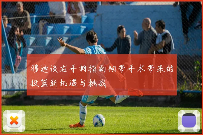 穆迪谈右手拇指副韧带手术带来的投篮新机遇与挑战