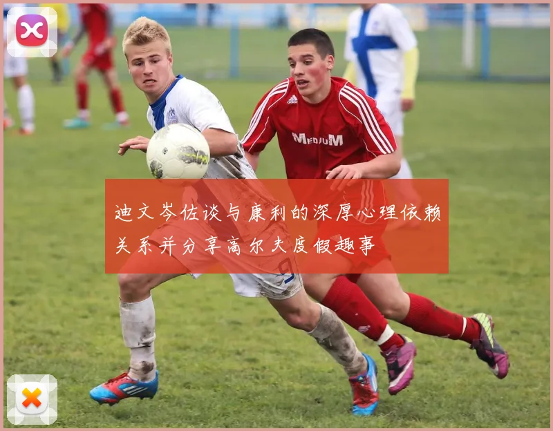 迪文岑佐谈与康利的深厚心理依赖关系并分享高尔夫度假趣事