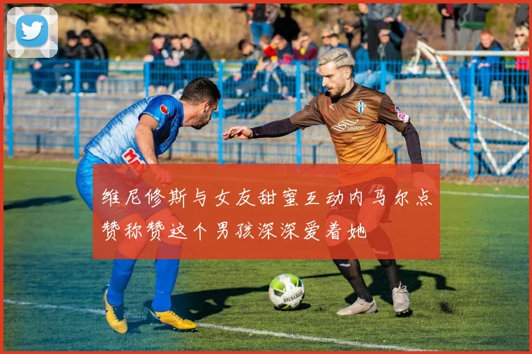 维尼修斯与女友甜蜜互动内马尔点赞称赞这个男孩深深爱着她