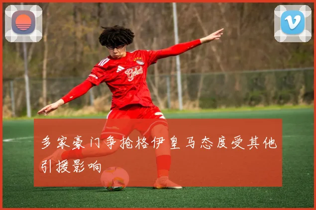 多家豪门争抢格伊皇马态度受其他引援影响