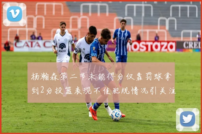 杨瀚森第二节未能得分仅靠罚球拿到2分投篮表现不佳犯规情况引关注