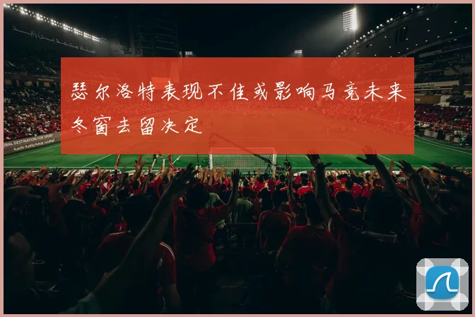 瑟尔洛特表现不佳或影响马竞未来冬窗去留决定