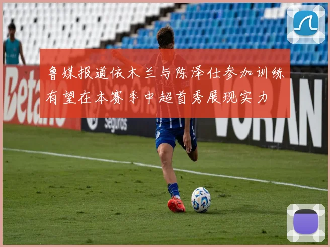 鲁媒报道依木兰与陈泽仕参加训练有望在本赛季中超首秀展现实力