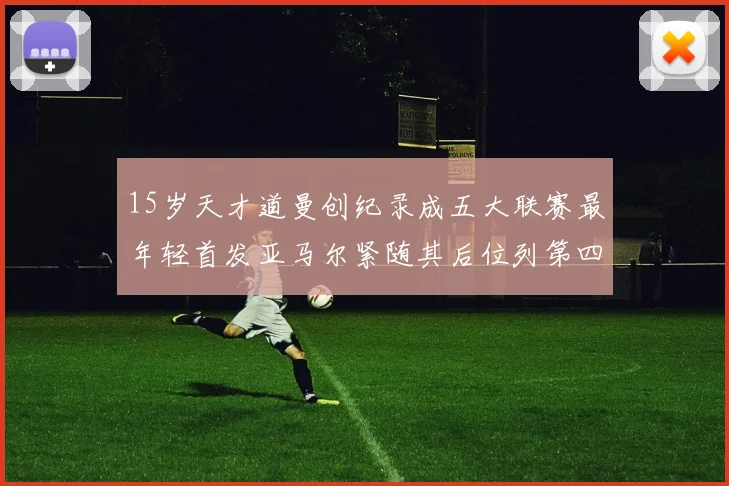 15岁天才道曼创纪录成五大联赛最年轻首发亚马尔紧随其后位列第四